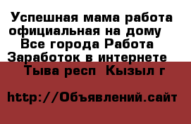 Успешная мама(работа официальная на дому) - Все города Работа » Заработок в интернете   . Тыва респ.,Кызыл г.